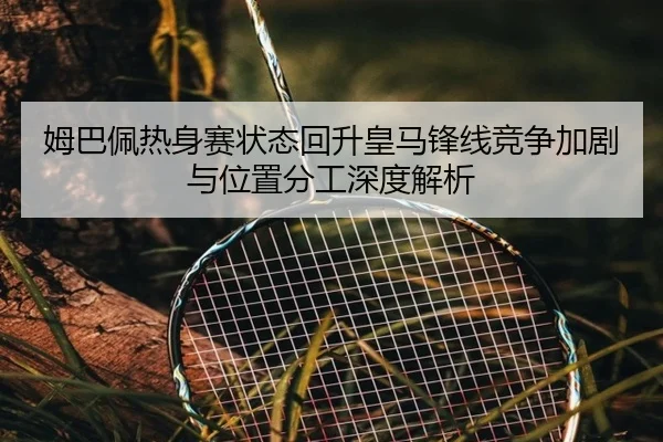 姆巴佩热身赛状态回升皇马锋线竞争加剧与位置分工深度解析