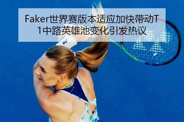 Faker世界赛版本适应加快带动T1中路英雄池变化引发热议